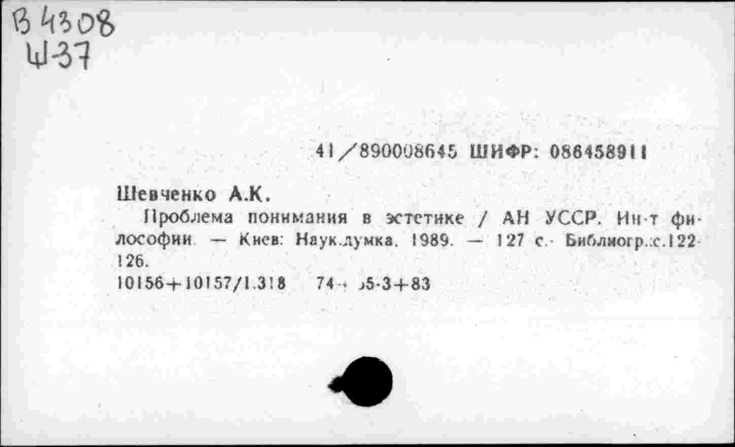 ﻿41/890008645 ШИФР; 086458911
Шевченко А.К.
Проблема понимания в эстетике / АН УССР. Ин-т философии — Киев; Наук.лумка. 1989. — 127 с Библиогр.;с.122 126.
101564-10157/1.3! 8	74- >5-3 + 83